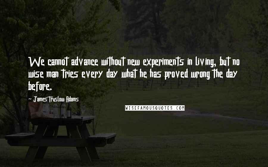 James Truslow Adams Quotes: We cannot advance without new experiments in living, but no wise man tries every day what he has proved wrong the day before.