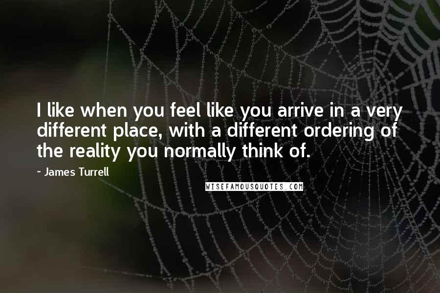 James Turrell Quotes: I like when you feel like you arrive in a very different place, with a different ordering of the reality you normally think of.