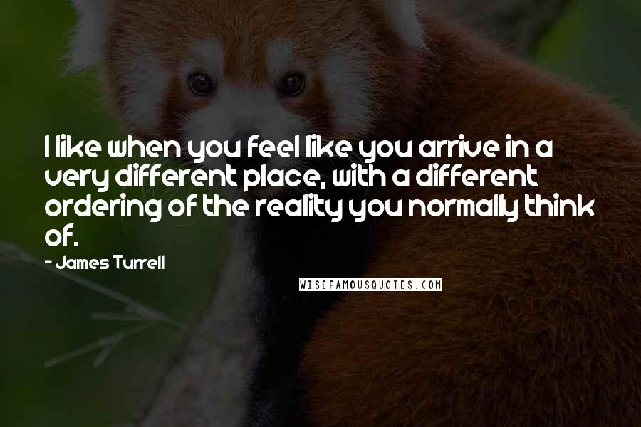 James Turrell Quotes: I like when you feel like you arrive in a very different place, with a different ordering of the reality you normally think of.