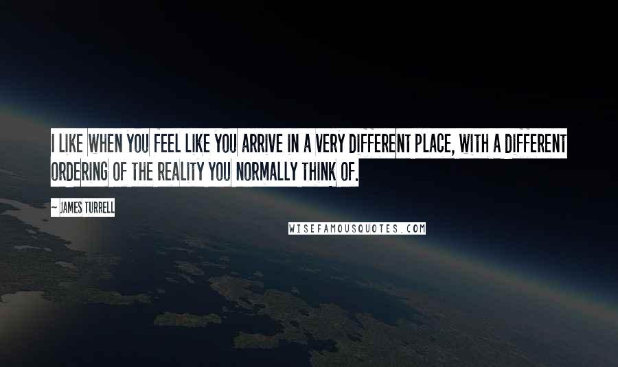 James Turrell Quotes: I like when you feel like you arrive in a very different place, with a different ordering of the reality you normally think of.
