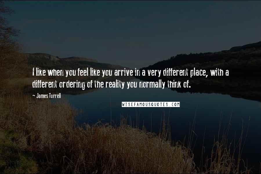 James Turrell Quotes: I like when you feel like you arrive in a very different place, with a different ordering of the reality you normally think of.