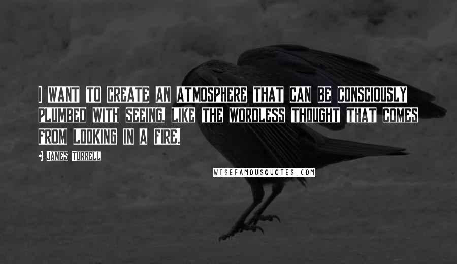 James Turrell Quotes: I want to create an atmosphere that can be consciously plumbed with seeing, like the wordless thought that comes from looking in a fire.