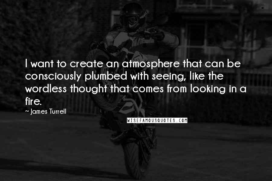 James Turrell Quotes: I want to create an atmosphere that can be consciously plumbed with seeing, like the wordless thought that comes from looking in a fire.