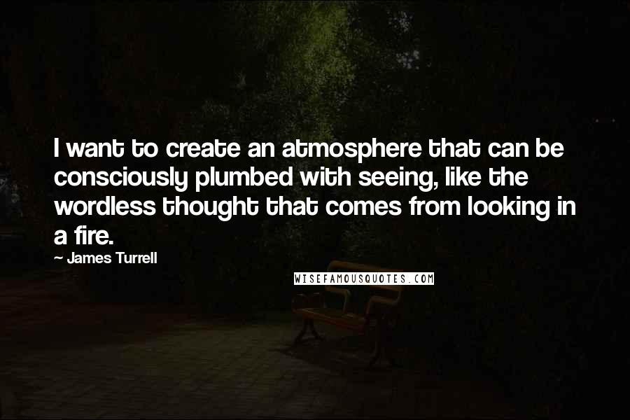 James Turrell Quotes: I want to create an atmosphere that can be consciously plumbed with seeing, like the wordless thought that comes from looking in a fire.
