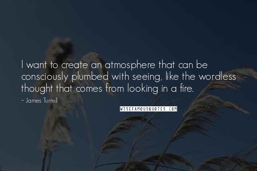 James Turrell Quotes: I want to create an atmosphere that can be consciously plumbed with seeing, like the wordless thought that comes from looking in a fire.