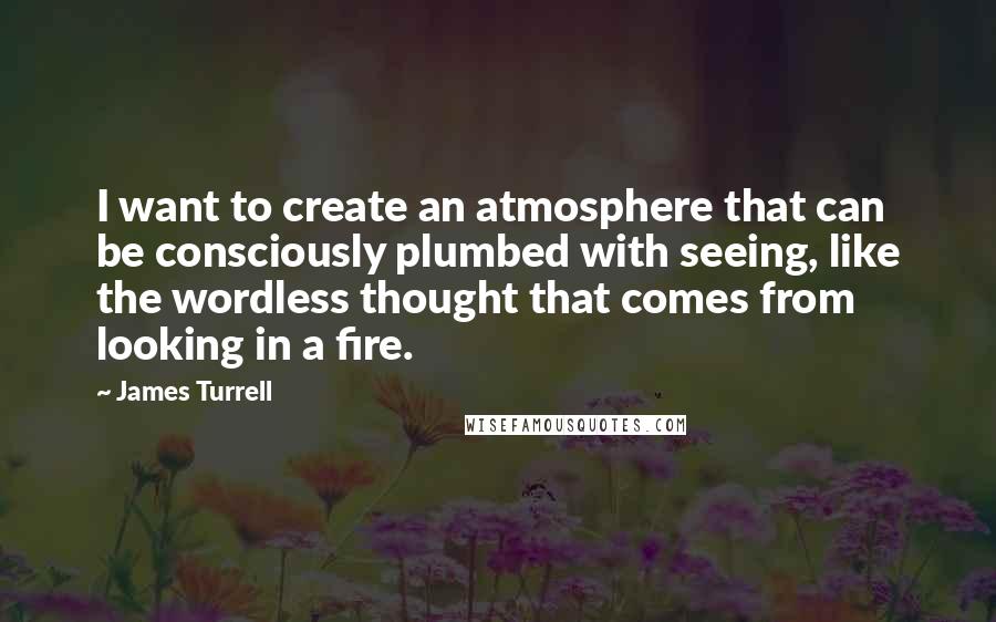 James Turrell Quotes: I want to create an atmosphere that can be consciously plumbed with seeing, like the wordless thought that comes from looking in a fire.