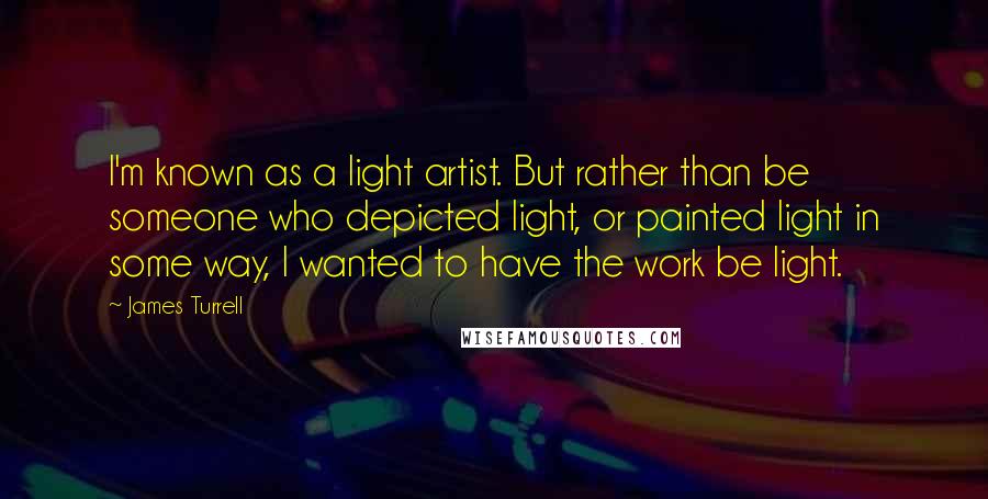 James Turrell Quotes: I'm known as a light artist. But rather than be someone who depicted light, or painted light in some way, I wanted to have the work be light.