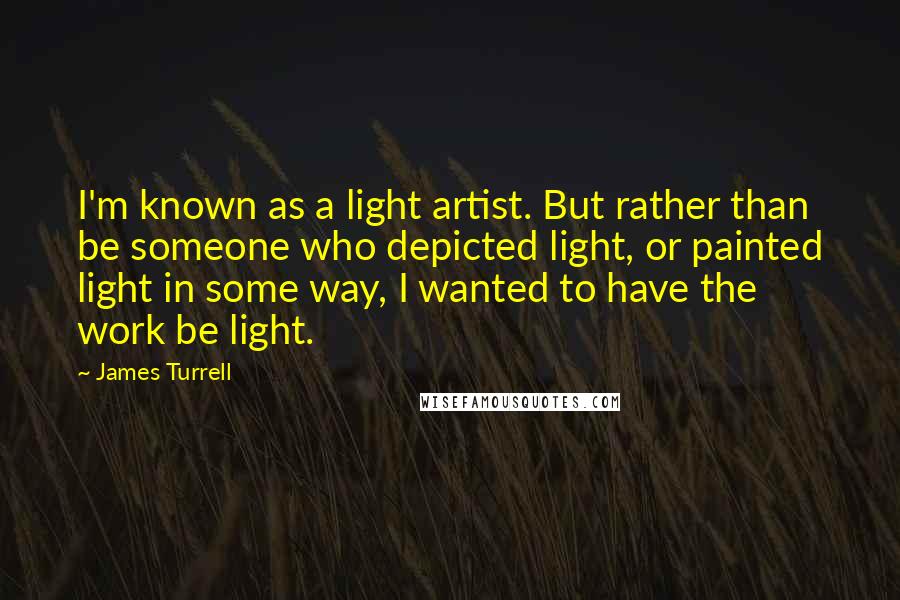 James Turrell Quotes: I'm known as a light artist. But rather than be someone who depicted light, or painted light in some way, I wanted to have the work be light.
