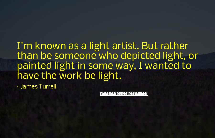James Turrell Quotes: I'm known as a light artist. But rather than be someone who depicted light, or painted light in some way, I wanted to have the work be light.