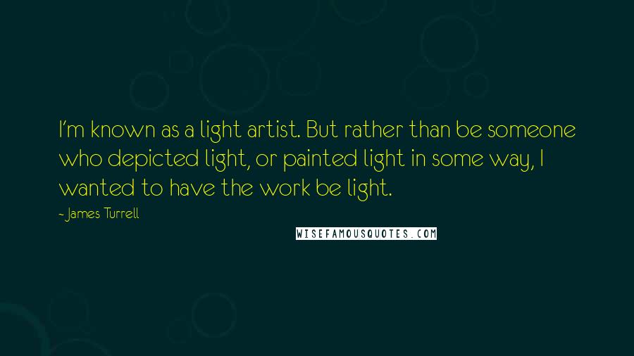 James Turrell Quotes: I'm known as a light artist. But rather than be someone who depicted light, or painted light in some way, I wanted to have the work be light.