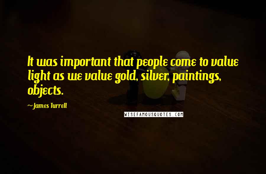 James Turrell Quotes: It was important that people come to value light as we value gold, silver, paintings, objects.