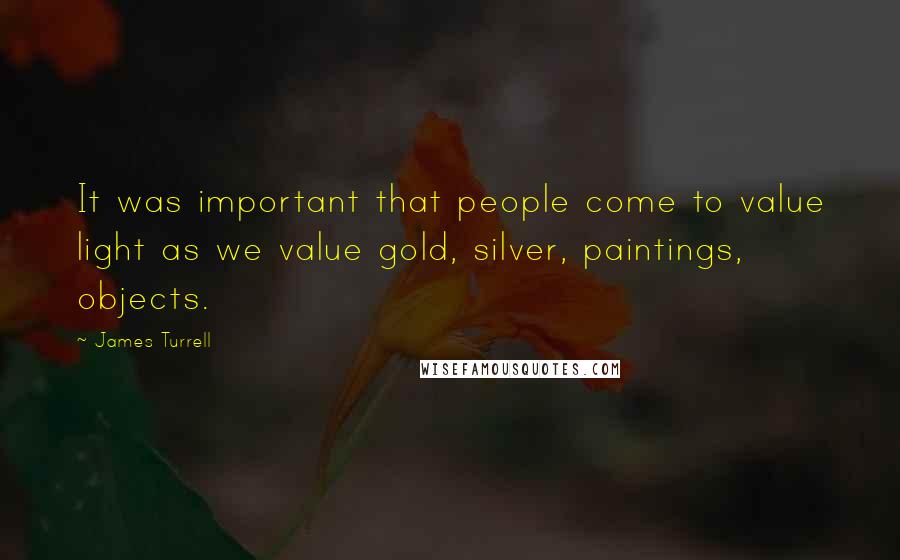 James Turrell Quotes: It was important that people come to value light as we value gold, silver, paintings, objects.