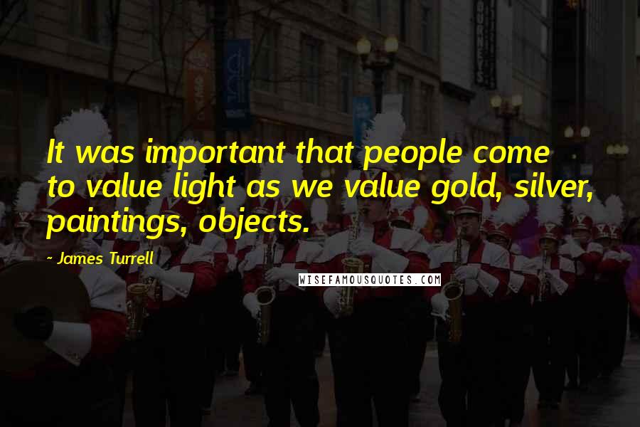 James Turrell Quotes: It was important that people come to value light as we value gold, silver, paintings, objects.