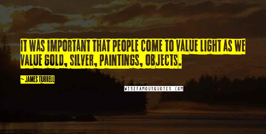 James Turrell Quotes: It was important that people come to value light as we value gold, silver, paintings, objects.