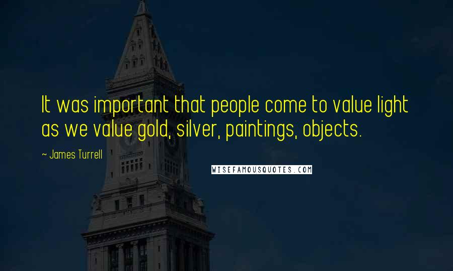 James Turrell Quotes: It was important that people come to value light as we value gold, silver, paintings, objects.