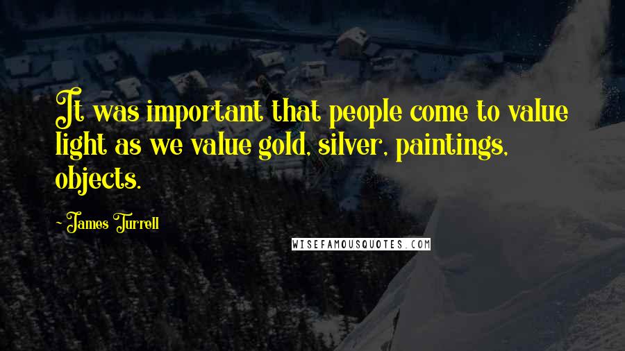 James Turrell Quotes: It was important that people come to value light as we value gold, silver, paintings, objects.