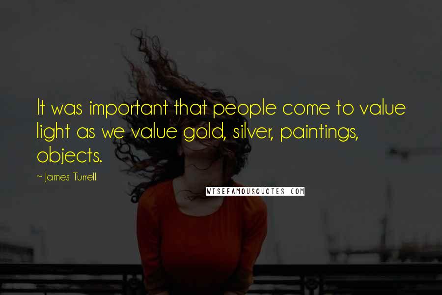 James Turrell Quotes: It was important that people come to value light as we value gold, silver, paintings, objects.