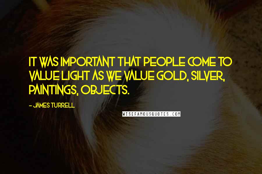 James Turrell Quotes: It was important that people come to value light as we value gold, silver, paintings, objects.