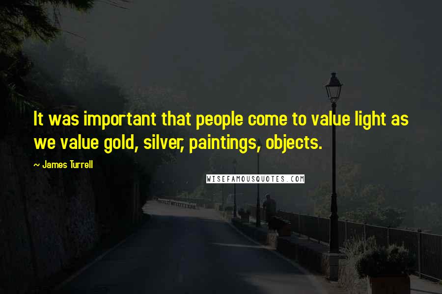 James Turrell Quotes: It was important that people come to value light as we value gold, silver, paintings, objects.