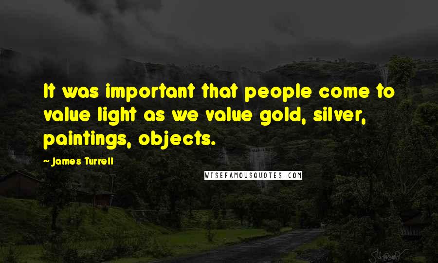 James Turrell Quotes: It was important that people come to value light as we value gold, silver, paintings, objects.