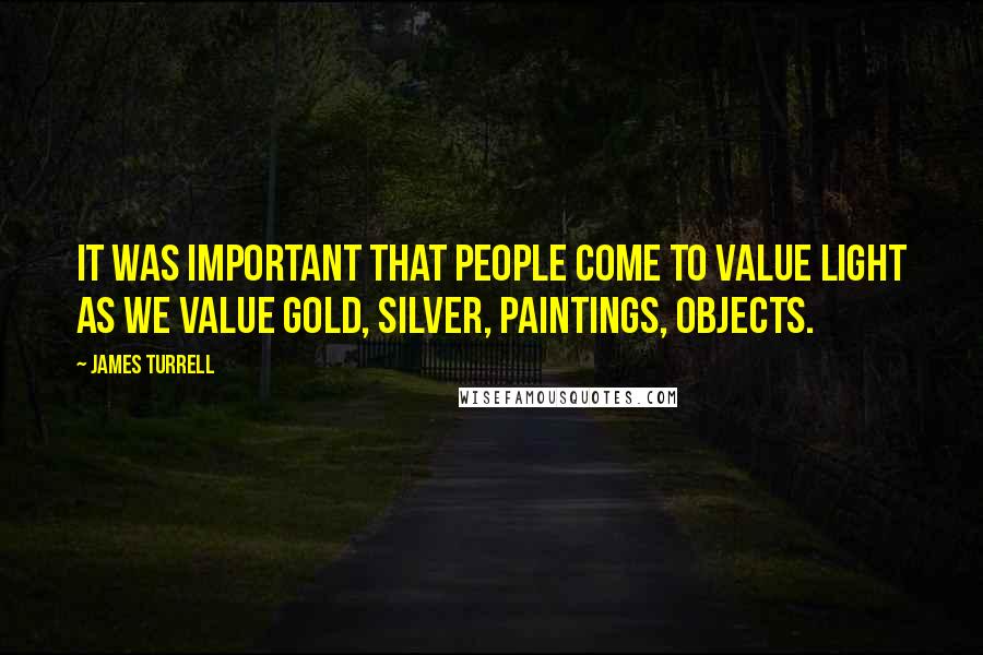 James Turrell Quotes: It was important that people come to value light as we value gold, silver, paintings, objects.