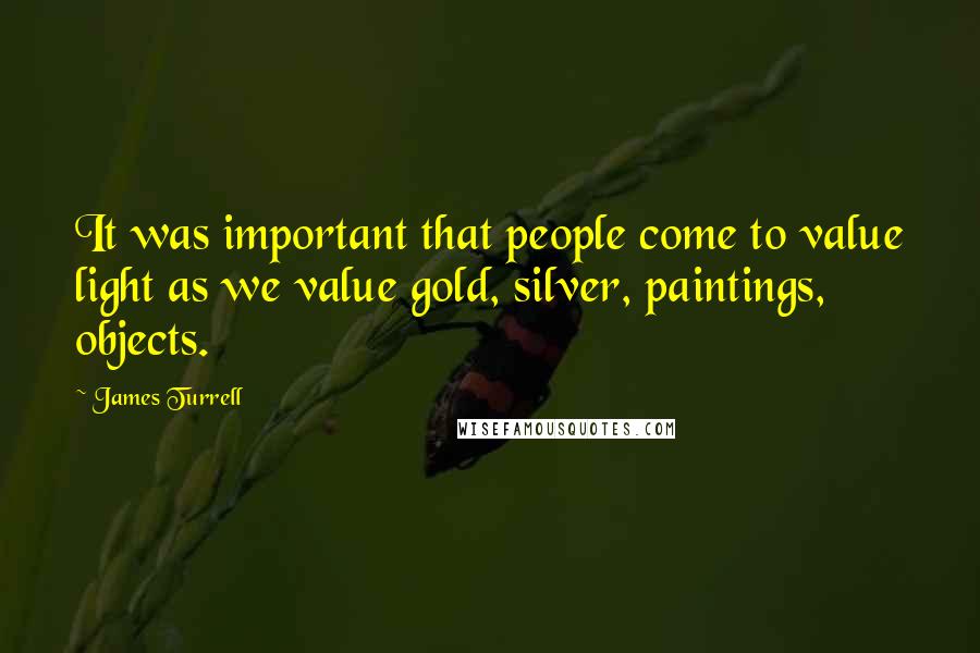 James Turrell Quotes: It was important that people come to value light as we value gold, silver, paintings, objects.