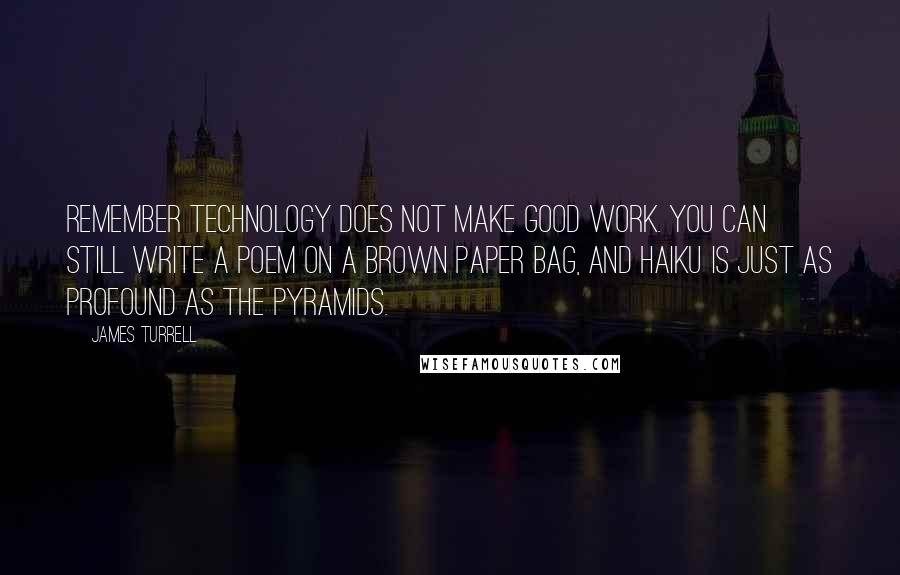 James Turrell Quotes: Remember technology does not make good work. You can still write a poem on a brown paper bag, and haiku is just as profound as the pyramids.