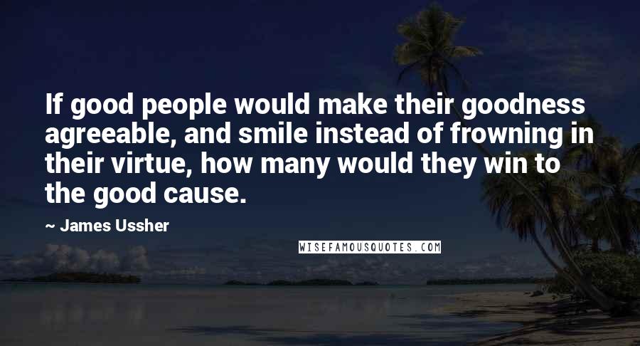 James Ussher Quotes: If good people would make their goodness agreeable, and smile instead of frowning in their virtue, how many would they win to the good cause.