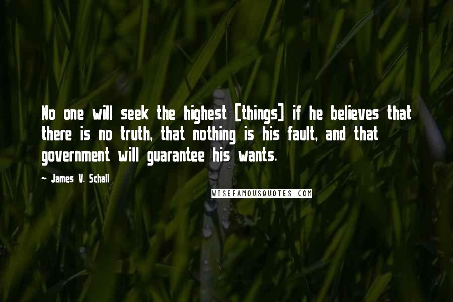 James V. Schall Quotes: No one will seek the highest [things] if he believes that there is no truth, that nothing is his fault, and that government will guarantee his wants.