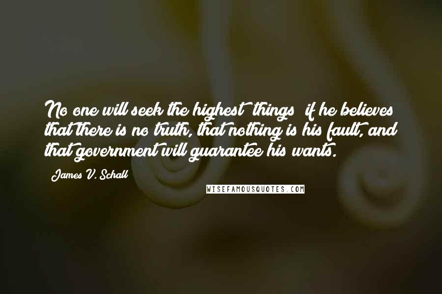 James V. Schall Quotes: No one will seek the highest [things] if he believes that there is no truth, that nothing is his fault, and that government will guarantee his wants.