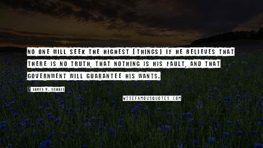 James V. Schall Quotes: No one will seek the highest [things] if he believes that there is no truth, that nothing is his fault, and that government will guarantee his wants.