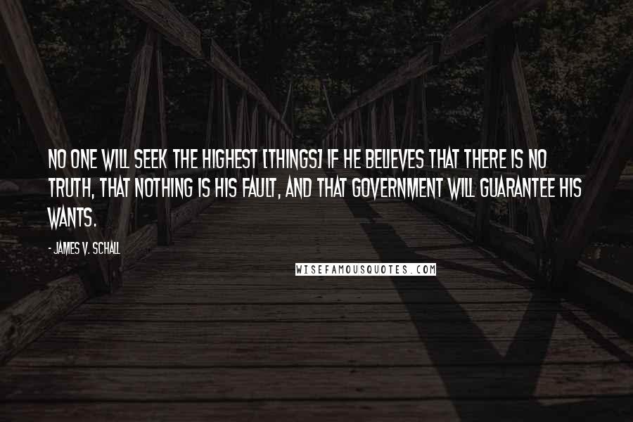 James V. Schall Quotes: No one will seek the highest [things] if he believes that there is no truth, that nothing is his fault, and that government will guarantee his wants.