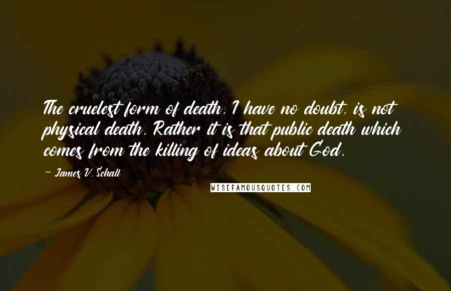 James V. Schall Quotes: The cruelest form of death, I have no doubt, is not physical death. Rather it is that public death which comes from the killing of ideas about God.