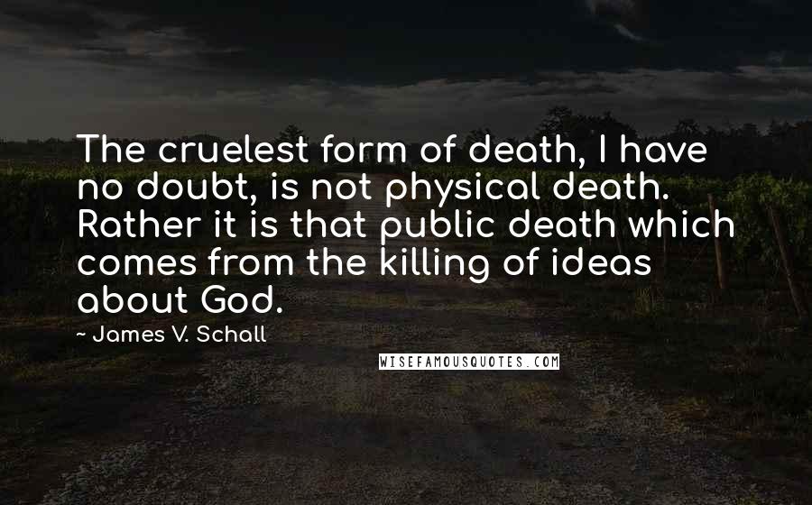 James V. Schall Quotes: The cruelest form of death, I have no doubt, is not physical death. Rather it is that public death which comes from the killing of ideas about God.