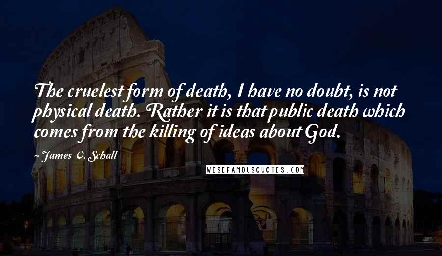 James V. Schall Quotes: The cruelest form of death, I have no doubt, is not physical death. Rather it is that public death which comes from the killing of ideas about God.