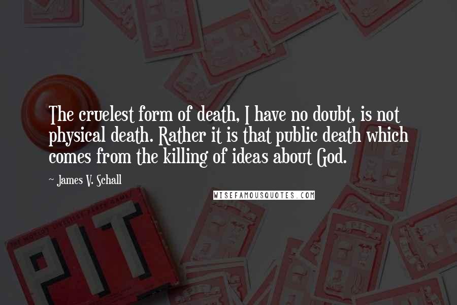 James V. Schall Quotes: The cruelest form of death, I have no doubt, is not physical death. Rather it is that public death which comes from the killing of ideas about God.