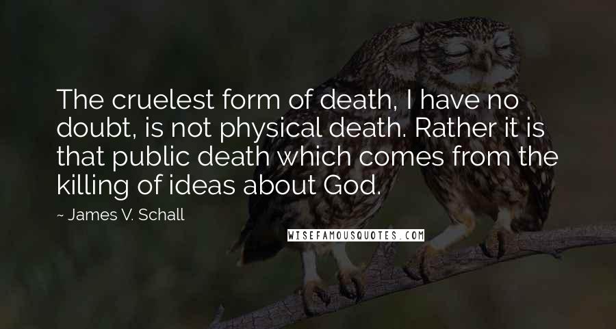 James V. Schall Quotes: The cruelest form of death, I have no doubt, is not physical death. Rather it is that public death which comes from the killing of ideas about God.