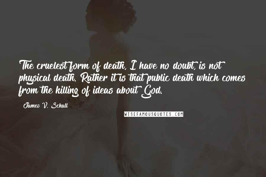 James V. Schall Quotes: The cruelest form of death, I have no doubt, is not physical death. Rather it is that public death which comes from the killing of ideas about God.