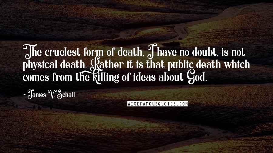 James V. Schall Quotes: The cruelest form of death, I have no doubt, is not physical death. Rather it is that public death which comes from the killing of ideas about God.