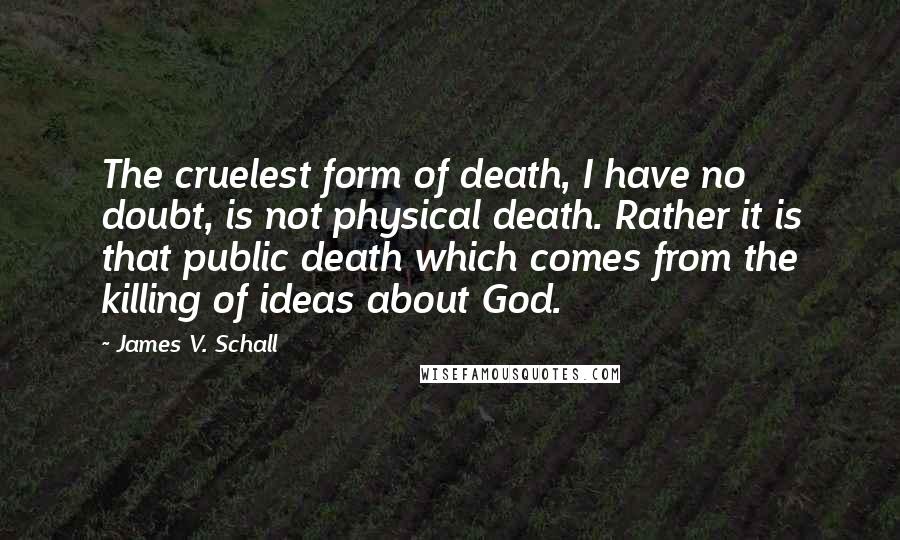 James V. Schall Quotes: The cruelest form of death, I have no doubt, is not physical death. Rather it is that public death which comes from the killing of ideas about God.