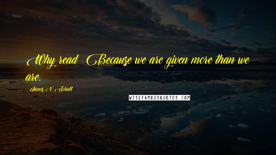 James V. Schall Quotes: Why read? Because we are given more than we are.