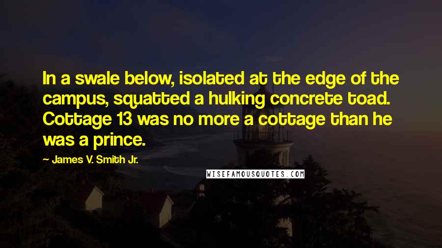 James V. Smith Jr. Quotes: In a swale below, isolated at the edge of the campus, squatted a hulking concrete toad. Cottage 13 was no more a cottage than he was a prince.