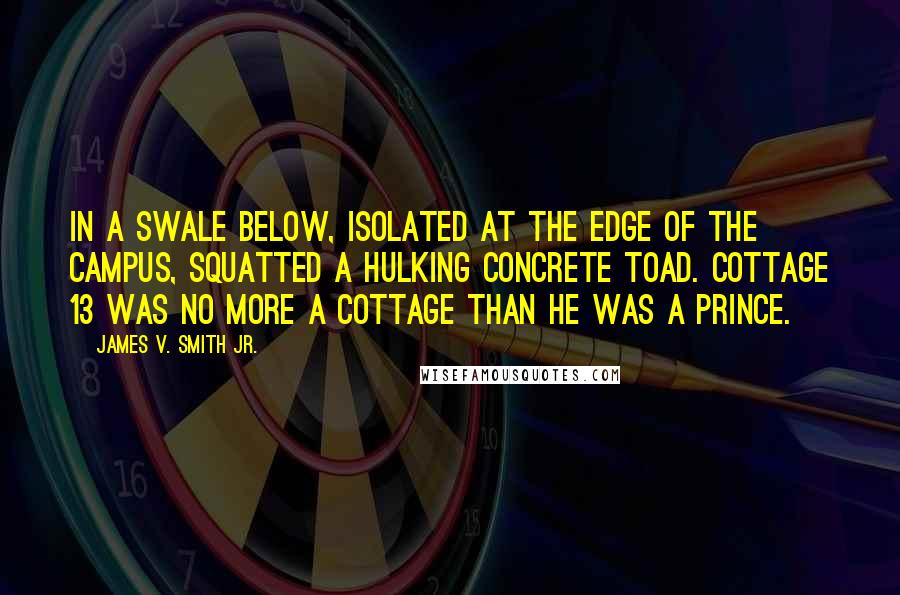 James V. Smith Jr. Quotes: In a swale below, isolated at the edge of the campus, squatted a hulking concrete toad. Cottage 13 was no more a cottage than he was a prince.