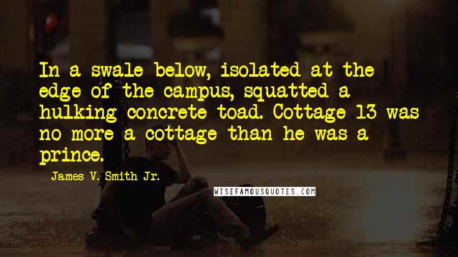 James V. Smith Jr. Quotes: In a swale below, isolated at the edge of the campus, squatted a hulking concrete toad. Cottage 13 was no more a cottage than he was a prince.