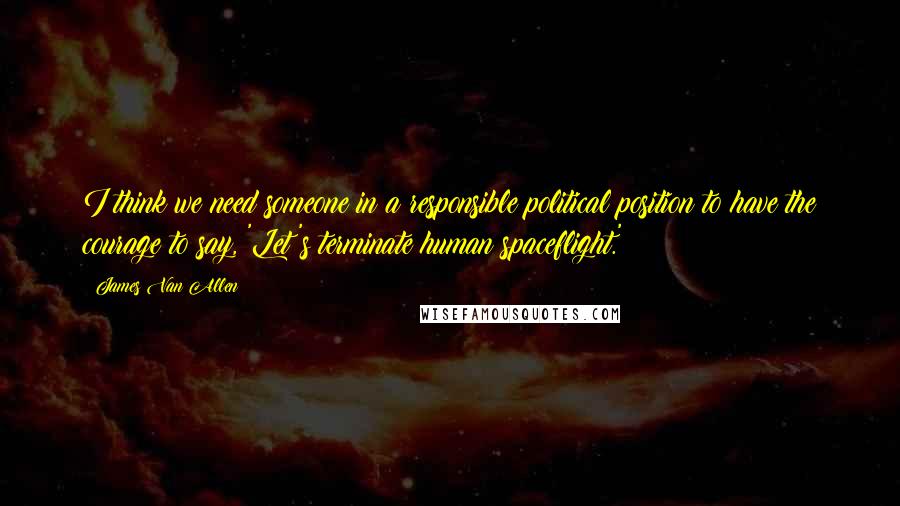 James Van Allen Quotes: I think we need someone in a responsible political position to have the courage to say, 'Let's terminate human spaceflight.'