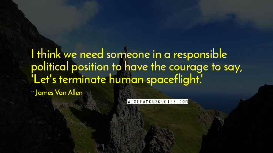 James Van Allen Quotes: I think we need someone in a responsible political position to have the courage to say, 'Let's terminate human spaceflight.'