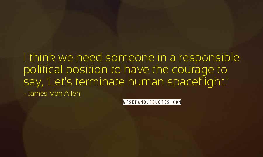 James Van Allen Quotes: I think we need someone in a responsible political position to have the courage to say, 'Let's terminate human spaceflight.'