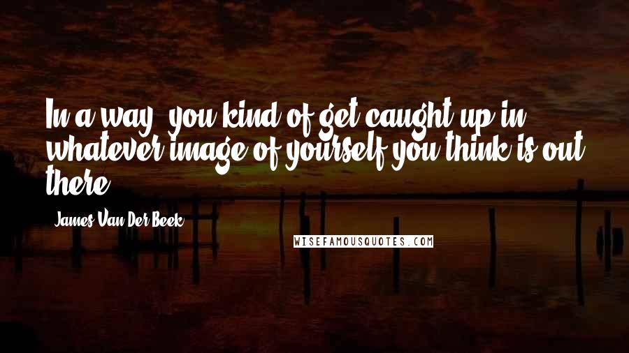 James Van Der Beek Quotes: In a way, you kind of get caught up in whatever image of yourself you think is out there.