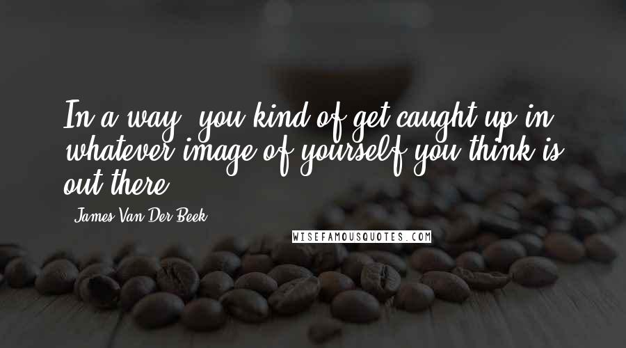 James Van Der Beek Quotes: In a way, you kind of get caught up in whatever image of yourself you think is out there.