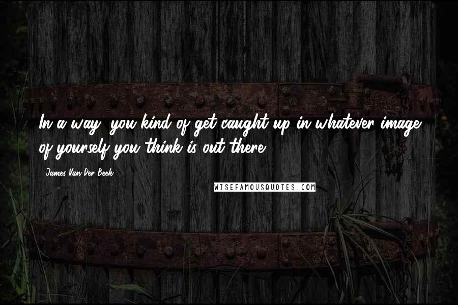 James Van Der Beek Quotes: In a way, you kind of get caught up in whatever image of yourself you think is out there.